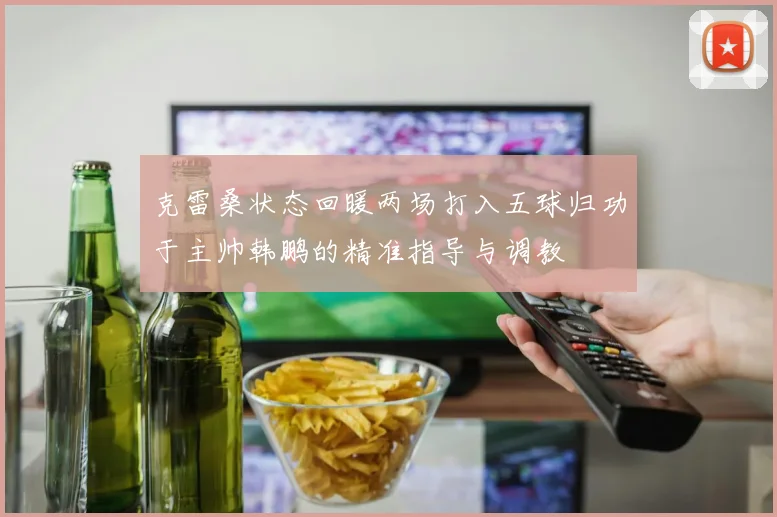 克雷桑状态回暖两场打入五球归功于主帅韩鹏的精准指导与调教