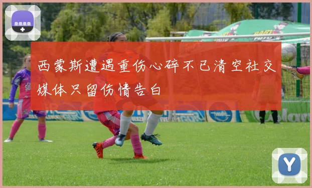 西蒙斯遭遇重伤心碎不已清空社交媒体只留伤情告白