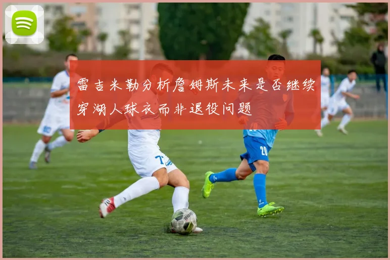 雷吉米勒分析詹姆斯未来是否继续穿湖人球衣而非退役问题
