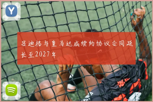 吕迪格与皇马达成续约协议合同延长至2027年