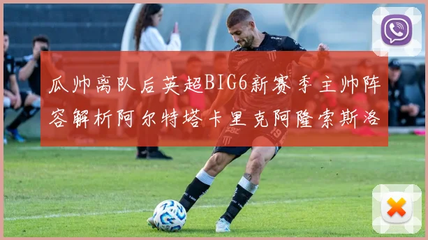 瓜帅离队后英超BIG6新赛季主帅阵容解析阿尔特塔卡里克阿隆索斯洛特的挑战与机遇