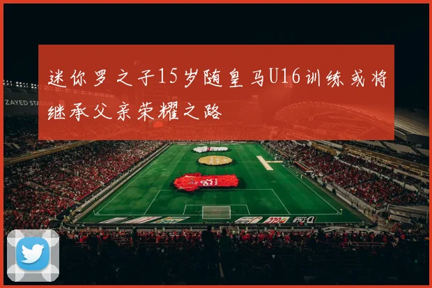 迷你罗之子15岁随皇马U16训练或将继承父亲荣耀之路