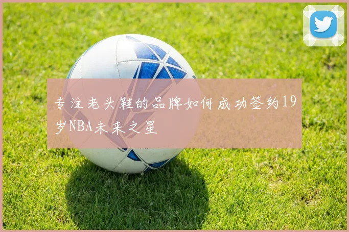 专注老头鞋的品牌如何成功签约19岁NBA未来之星
