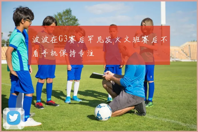 波波在G3赛后罕见发火文班赛后不看手机保持专注