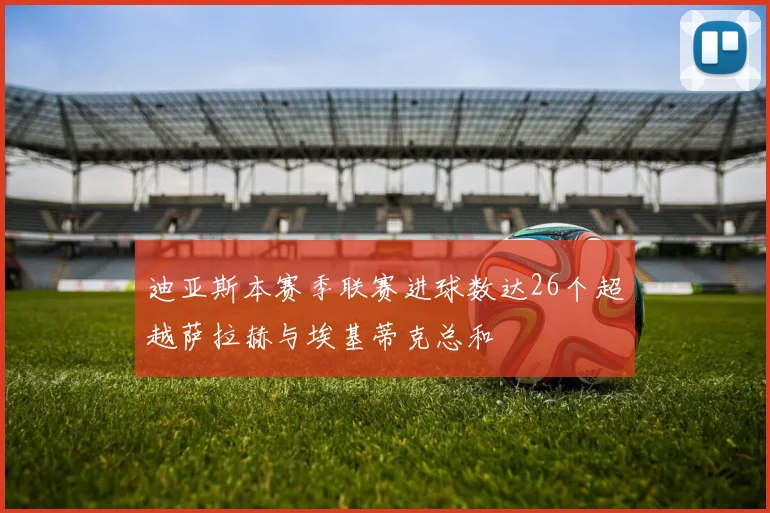 迪亚斯本赛季联赛进球数达26个超越萨拉赫与埃基蒂克总和
