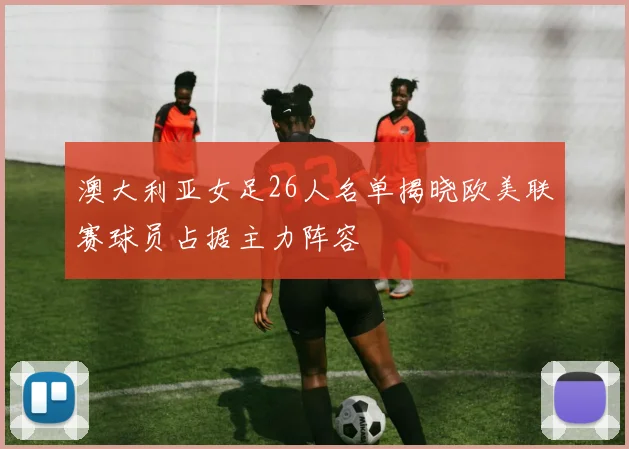 澳大利亚女足26人名单揭晓欧美联赛球员占据主力阵容