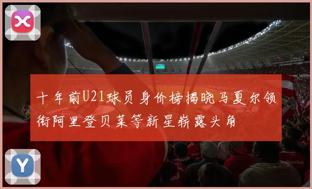 十年前U21球员身价榜揭晓马夏尔领衔阿里登贝莱等新星崭露头角