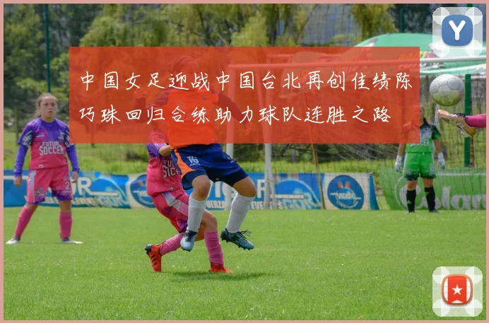 中国女足迎战中国台北再创佳绩陈巧珠回归合练助力球队连胜之路