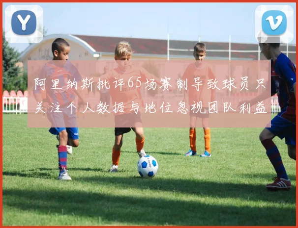 阿里纳斯批评65场赛制导致球员只关注个人数据与地位忽视团队利益