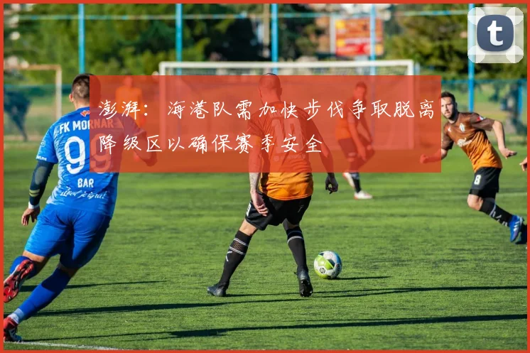 澎湃：海港队需加快步伐争取脱离降级区以确保赛季安全