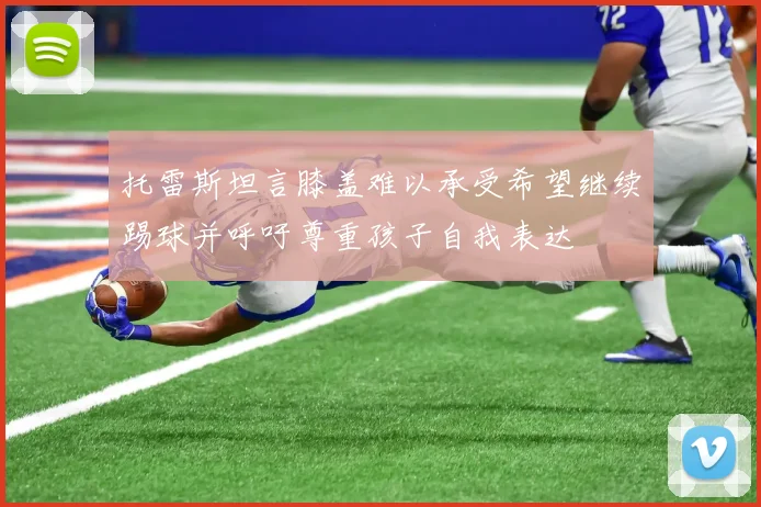 托雷斯坦言膝盖难以承受希望继续踢球并呼吁尊重孩子自我表达