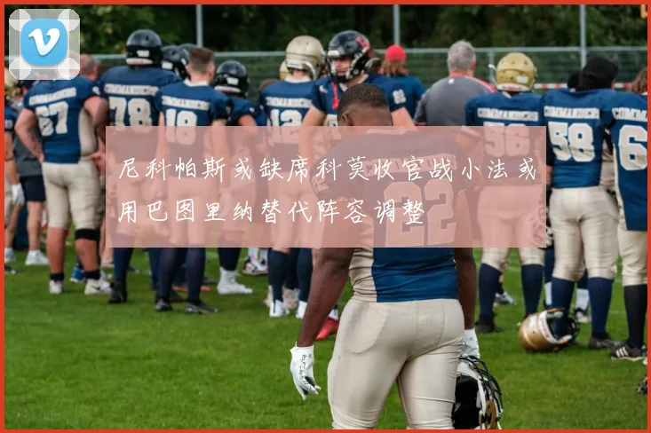 尼科帕斯或缺席科莫收官战小法或用巴图里纳替代阵容调整