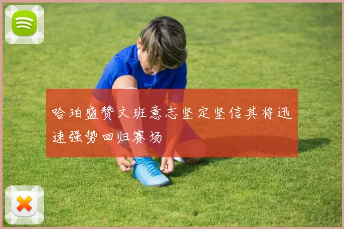 哈珀盛赞文班意志坚定坚信其将迅速强势回归赛场