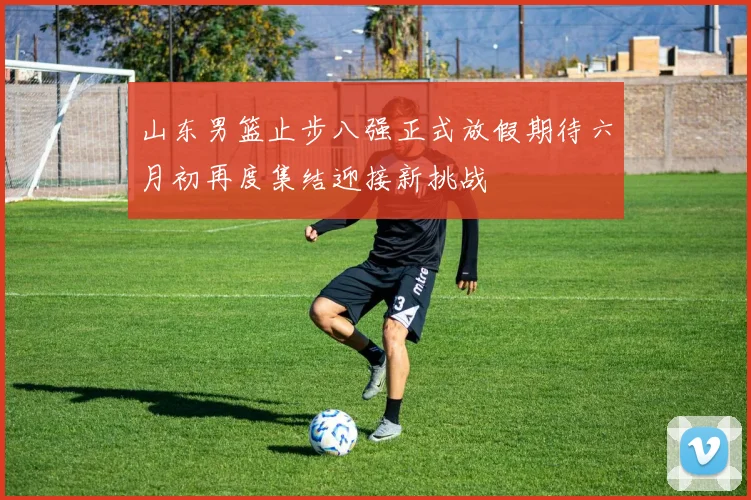 山东男篮止步八强正式放假期待六月初再度集结迎接新挑战