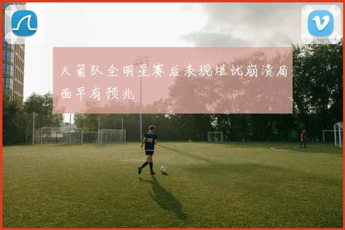 火箭队全明星赛后表现堪忧崩溃局面早有预兆