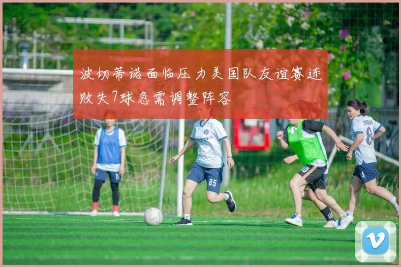 波切蒂诺面临压力美国队友谊赛连败失7球急需调整阵容
