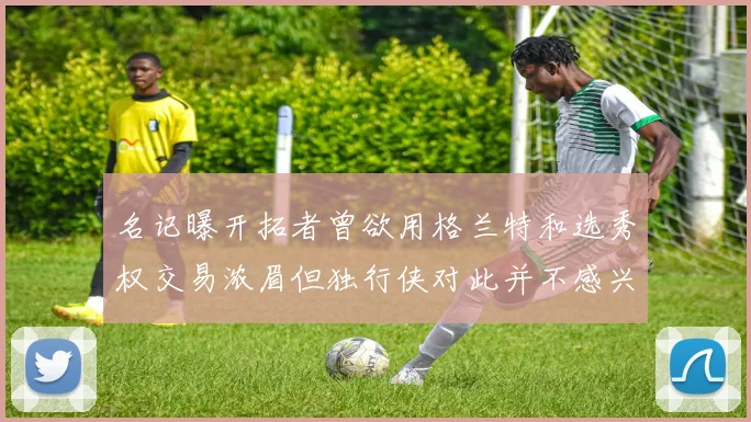 名记曝开拓者曾欲用格兰特和选秀权交易浓眉但独行侠对此并不感兴趣