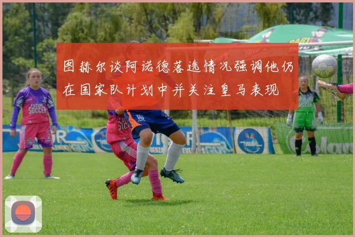 图赫尔谈阿诺德落选情况强调他仍在国家队计划中并关注皇马表现