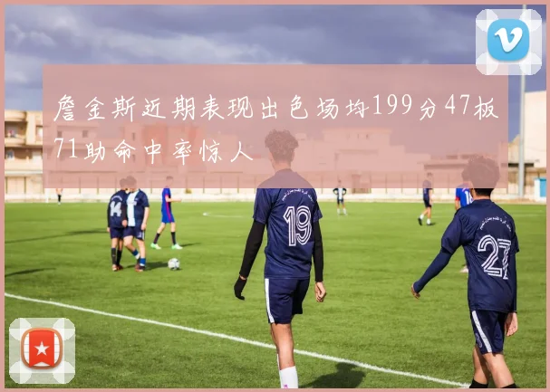 詹金斯近期表现出色场均199分47板71助命中率惊人
