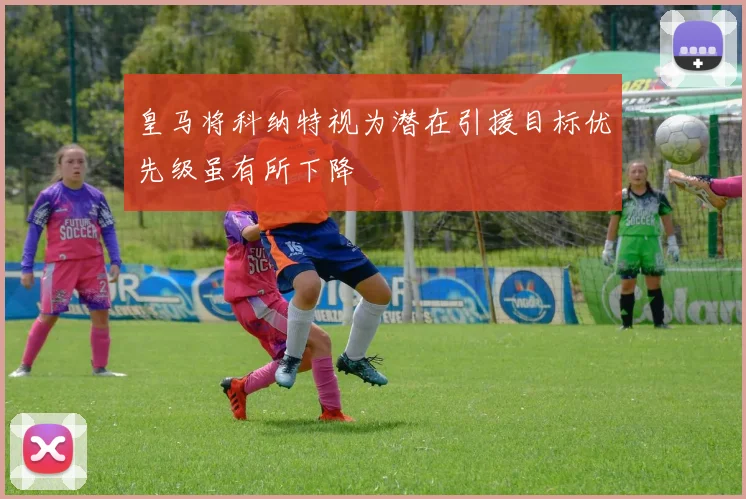 皇马将科纳特视为潜在引援目标优先级虽有所下降