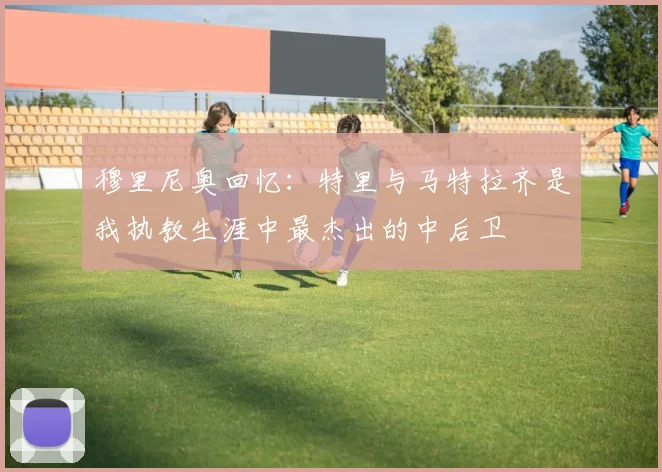 穆里尼奥回忆:特里与马特拉齐是我执教生涯中最杰出的中后卫