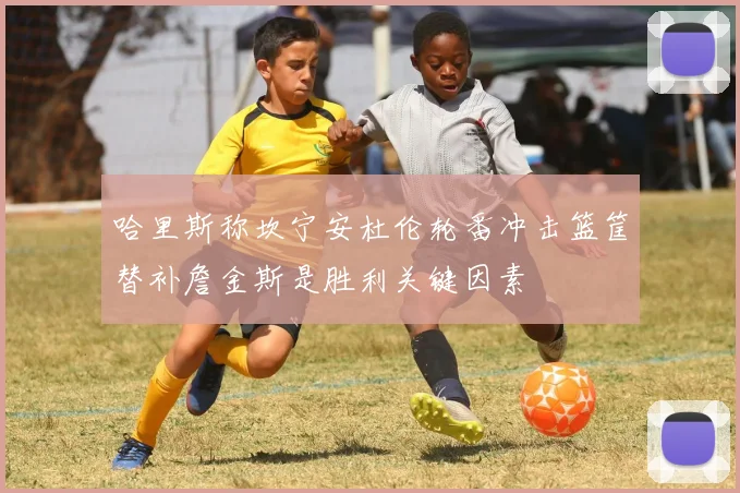 哈里斯称坎宁安杜伦轮番冲击篮筐替补詹金斯是胜利关键因素