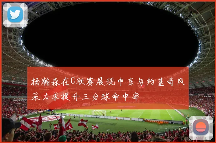 杨瀚森在G联赛展现申京与约基奇风采力求提升三分球命中率