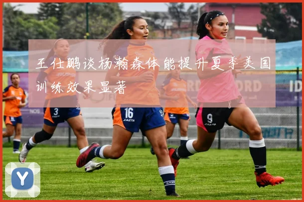 王仕鹏谈杨瀚森体能提升夏季美国训练效果显著