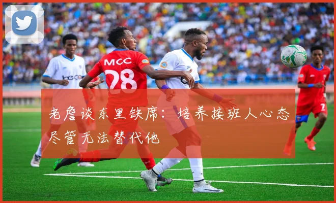 老詹谈东里缺席：培养接班人心态尽管无法替代他