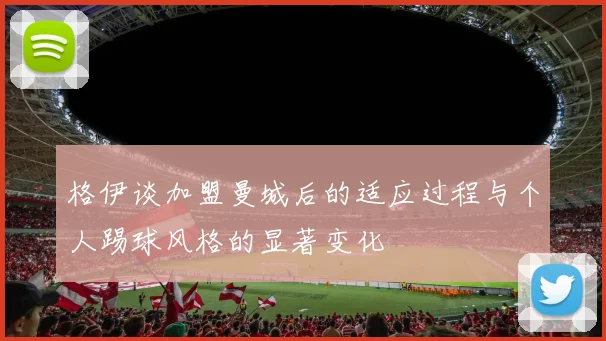 格伊谈加盟曼城后的适应过程与个人踢球风格的显著变化