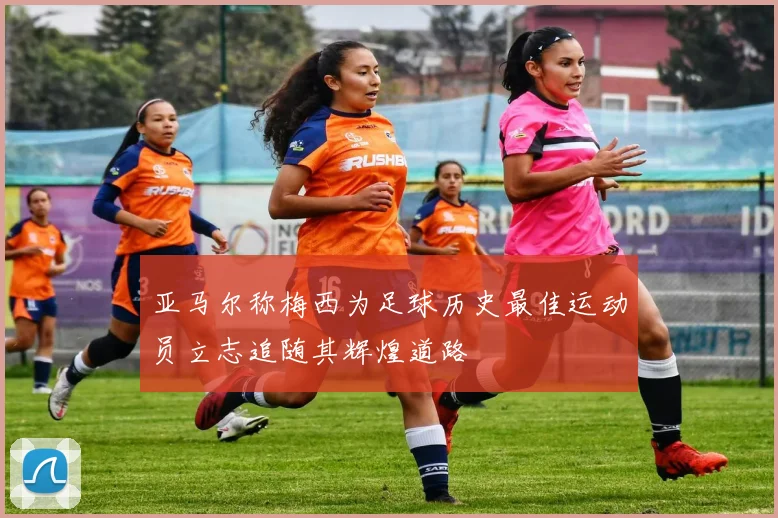 亚马尔称梅西为足球历史最佳运动员立志追随其辉煌道路