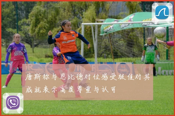 唐斯称与恩比德对位感受极佳对其成就表示高度尊重与认可