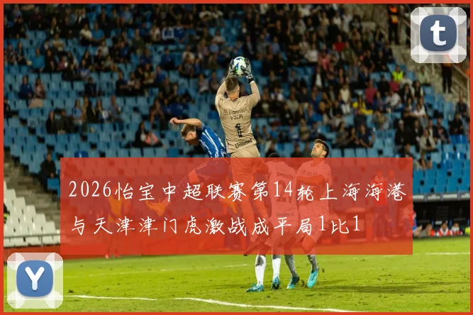 2026怡宝中超联赛第14轮上海海港与天津津门虎激战成平局1比1